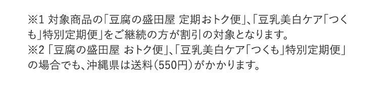 ※1 対象商品の「豆腐の盛田屋 定期おトク便」、「豆乳美白ケア「つくも」特別定期便」をご継続の方が割引の対象となります。※2 「豆腐の盛田屋 おトク便」、「豆乳美白ケア「つくも」特別定期便」の場合でも、沖縄県は送料（550円）がかかります。