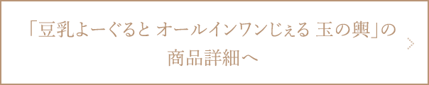 豆乳よーぐるとオールインワンじぇる 玉の輿の商品詳細ページへ