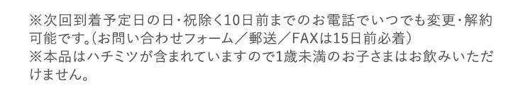 ※次回到着予定日の日・祝除く10日前までのお電話でいつでも変更・解約可能です。（お問い合わせフォーム／郵送／FAXは15日前必着）