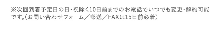 次回到着予定日の日・祝除く10日前までのお電話でいつでも変更・解約可能です。（お問い合わせフォーム／郵送／FAXは15日前必着）