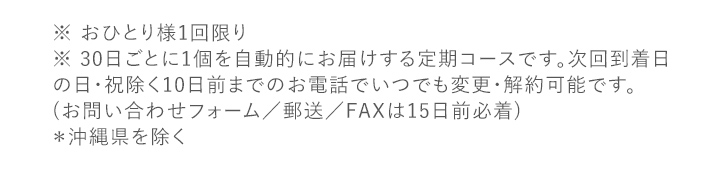 ※ おひとり様1回限り ※ 30日ごとに1個を自動的にお届けする定期コースです。次回到着日の日・祝除く10日前までのお電話でいつでも変更・解約可能です。(お問い合わせフォーム／郵送／FAXは15日前必着)＊沖縄県を除く