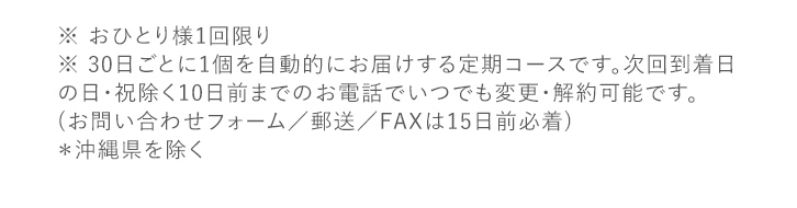 ※ おひとり様1回限り  ※ 30日ごとに1個を自動的にお届けする定期コースです。次回到着日の日・祝除く10日前までのお電話でいつでも変更・解約可能です。 (お問い合わせフォーム／郵送／FAXは15日前必着) ＊沖縄県を除く ※本ページにおける美白とは、メラニンの生成を抑え、しみ・そばかすを防ぐことを指します。