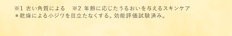 ※1 古い角質による　※2 年齢に応じたうるおいを与えるスキンケア ＊乾燥による小ジワを目立たなくする。効能評価試験済み。