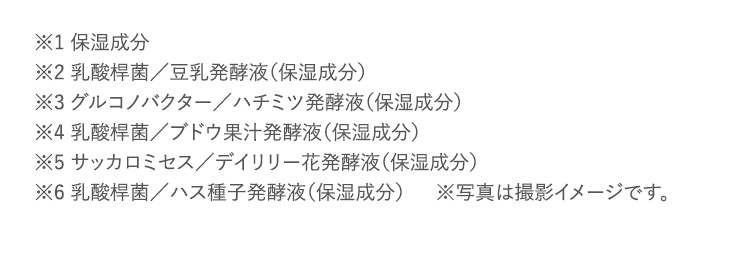 ※1 保湿成分 ※2 乳酸桿菌／豆乳発酵液（保湿成分） ※3 グルコノバクター／ハチミツ発酵液（保湿成分） ※4 乳酸桿菌／ブドウ果汁発酵液（保湿成分） ※5 サッカロミセス／デイリリー花発酵液（保湿成分） ※6 乳酸桿菌／ハス種子発酵液（保湿成分） ※写真は撮影イメージです。