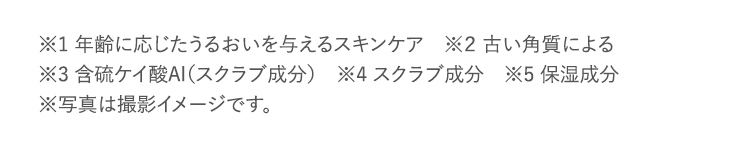 ※1 年齢に応じたうるおいを与えるスキンケア　※２ 古い角質による ※3 含硫ケイ酸Al（スクラブ成分）　※4 スクラブ成分　※5 保湿成分 ※写真は撮影イメージです。　