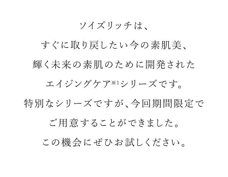 ソイズリッチは、すぐに取り戻したい今の素肌美、輝く未来の素肌のために開発されたエイジングケア※1シリーズです。特別なシリーズですが、今回期間限定でご用意することができました。この機会にぜひお試しください。