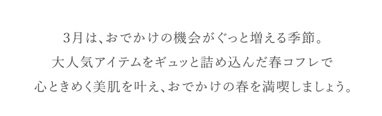 ３月は、おでかけの機会がぐっと増える季節。大人気アイテムをギュッと詰め込んだ春コフレで心ときめく美肌を叶え、おでかけの春を満喫しましょう。