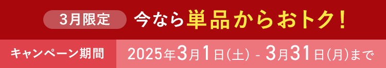 ３月限定 今なら単品からおトク！ キャンペーン期間 2025年3月1日(土) - 3月31日(月)まで