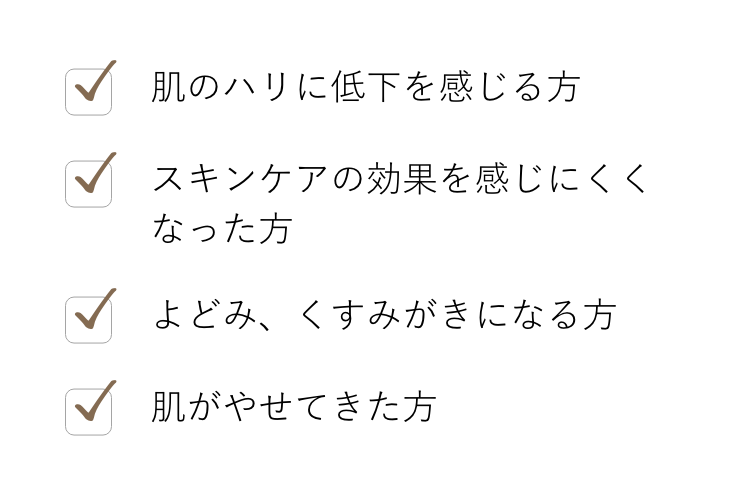 肌のハリに低下を感じる方, スキンケアの効果を感じにくくなった方, よどみ、くすみがきになる方, 肌がやせてきた方