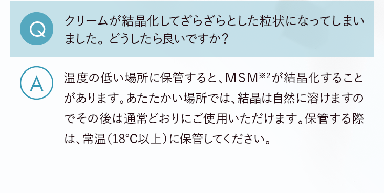 Q.クリームが結晶化してざらざらとした粒状になってしまいました。どうしたら良いですか？ A.温度の低い場所に保管すると、MSM※2が結晶化することがあります。あたたかい場所では、結晶は自然に溶けますのでその後は通常どおりにご使用いただけます。保管する際は、常温（18度以上）に保管してください。