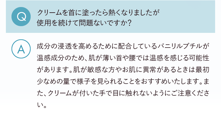 Q.クリームを首に塗ったら熱くなりましたが使用を続けて問題ないですか？ A.成分の浸透を高めるために配合しているバニリルブチルが温感成分のため、肌が薄い首や腰では温感を感じる可能性があります。肌が敏感な方やお肌に異常があるときは最初少なめの量で様子を見られることをおすすめいたします。また、クリームが付いた手で目に触れないようにご注意ください。