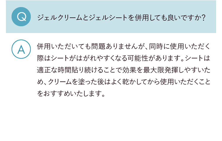 Q.ジェルクリームとジェルシートを併用しても良いですか？ A.併用いただいても問題ありませんが、同時に使用いただく際はシートがはがれやすくなる可能性があります。シートは適正な時間貼り続けることで効果を最大限発揮しやすいため、クリームを塗った後はよく乾かしてから使用いただくことをおすすめいたします。