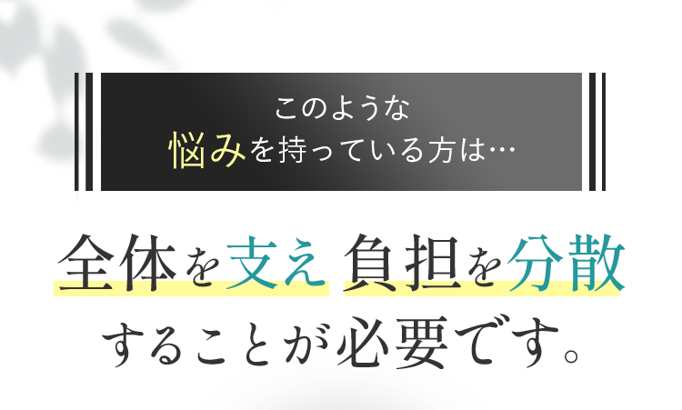 このような悩みを持っている方は… 全体を支え負担を分散することが必要です。