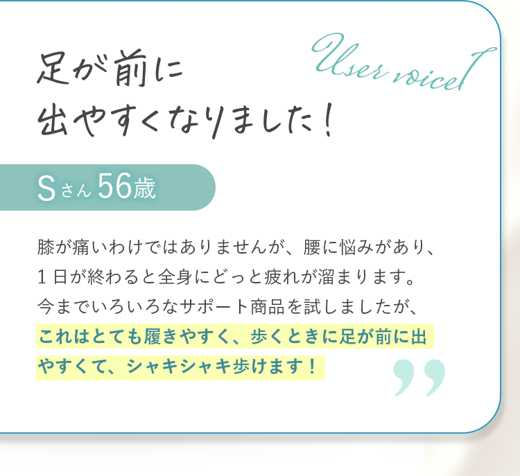 足が前に出やすくなりました！ Sさん56歳 膝が痛いわけではありませんが、腰に悩みがあり、1日が終わると全身にどっと疲れが溜まります。今までいろいろなサポート商品を試しましたが、これはとても履きやすく、歩くときに足が前に出やすくて、シャキシャキ歩けます！