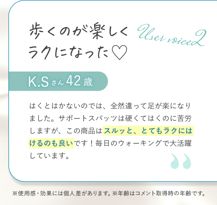 歩くのが楽しくラクになった  K.Sさん42歳 はくとはかないのでは、全然違って足が楽になりました。サポートスパッツは硬くてはくのに苦労しますが、この商品はスルッと、とてもラクにはけるのも良いです！毎日のウォーキングで大活躍しています。 ※使用感・効果には個人差があります。※年齢はコメント取得時の年齢です。