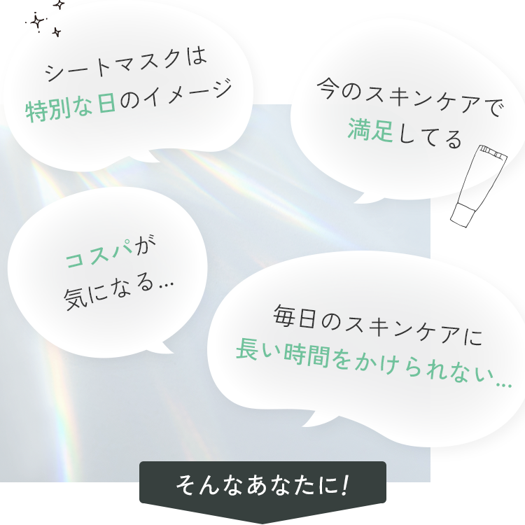 シートマスクは特別な日のイメージ 今のスキンケアで満足してる コスパが気になる... 毎日のスキンケアに長い時間をかけられない... そんなあなたに！