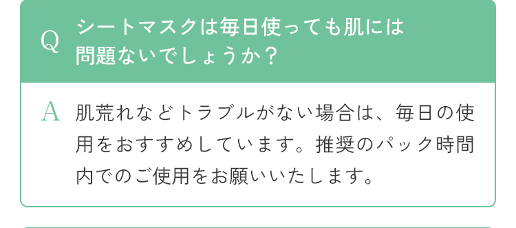 Q シートマスクは毎日使っても肌には問題ないでしょうか？ A 肌荒れなどトラブルがない場合は、毎日の使用をおすすめしています。推奨のパック時間内でのご使用をお願いいたします。