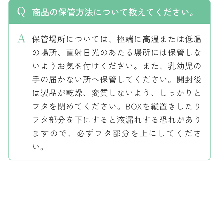 Q 商品の保管方法について教えてください。A 保管場所については、極端に高温または低温の場所、直射日光のあたる場所には保管しないようお気を付けください。また、乳幼児の手の届かない所へ保管してください。開封後は製品が乾燥、変質しないよう、しっかりとフタを閉めてください。BOXを縦置きしたりフタ部分を下にすると液漏れする恐れがありますので、必ずフタ部分を上にしてください。