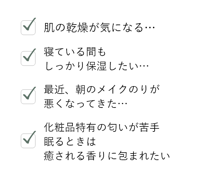 肌の乾燥が気になる…,寝ている間もしっかり保湿したい…,最近、朝のメイクのりが悪くなってきた…,化粧品特有の匂いが苦手、眠るときは癒される香りに包まれたい