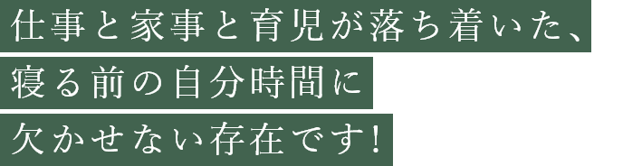 仕事と家事と育児が落ち着いた、寝る前の自分時間に欠かせない存在です！