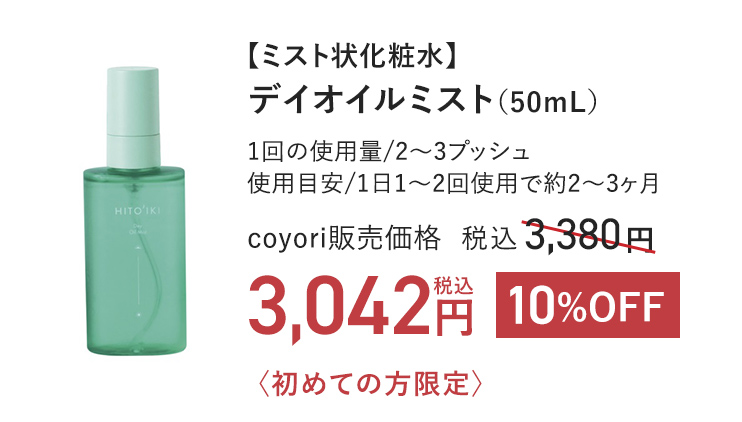 【ミスト状化粧水】 デイオイルミスト（50mL） 1回の使用量/2～3プッシュ 使用目安/1日1～2回使用で約2～3ヶ月 coyori販売価格 税込3,380円 〈初めての方限定〉 10%OFF 税込3,042円