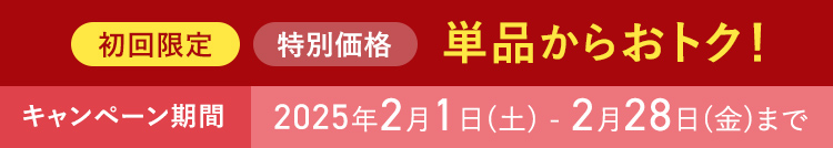 初回限定 特別価格 単品からおトク！ キャンペーン期間 2025年2月1日(土) - 2月28日(金)まで