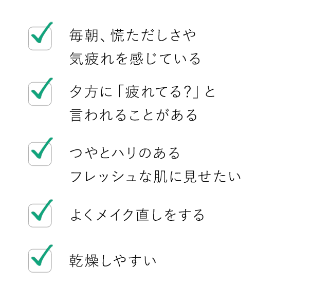 毎朝、慌ただしさや気疲れを感じている / 夕方に「疲れてる？」と言われることがある / つやとハリのあるフレッシュな肌に見せたい / よくメイク直しをする / 乾燥しやすい