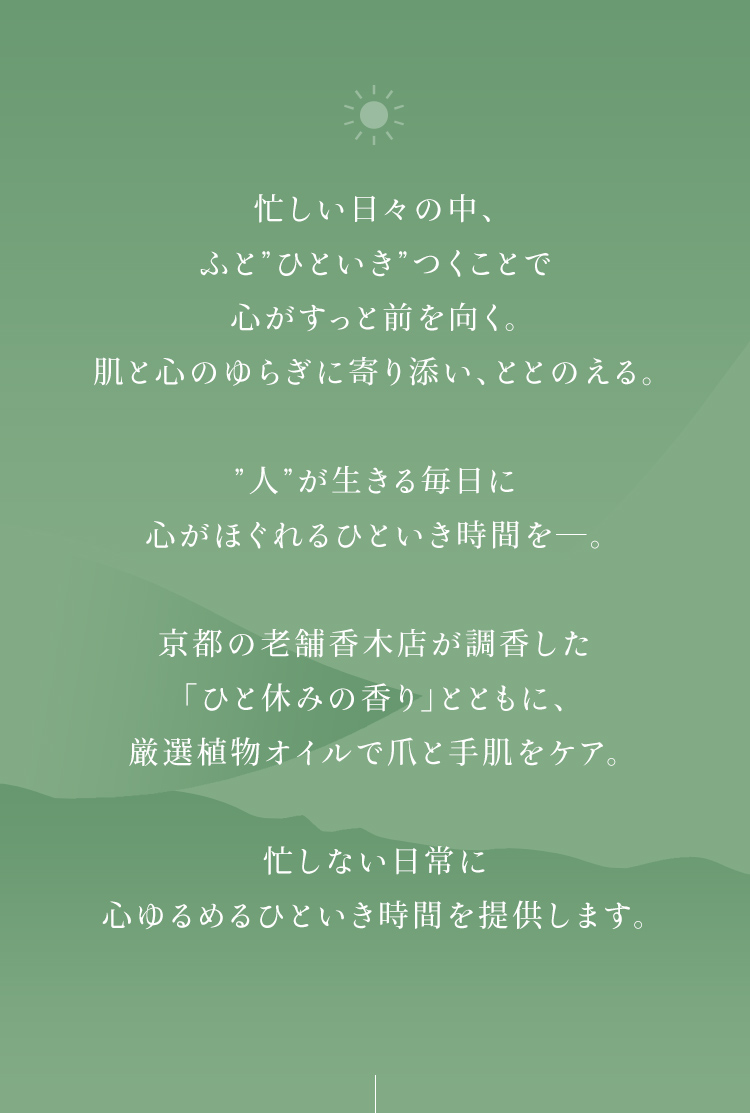 忙しい日々の中、ふと”ひといき”つくことで心がすっと前を向く。肌と心のゆらぎに寄り添い、ととのえる。”人”が生きる毎日に心がほぐれるひといき時間を―。京都の老舗香木店が調香した「ひと休みの香り」とともに、厳選植物オイルで爪と手肌をケア。忙しない日常に心ゆるめるひといき時間を提供します。