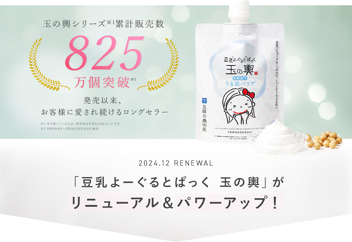 玉の輿シリーズ累計販売数825万個突破　発売以来、お客様に愛され続けるロングセラー※2005年6月～2024年10月末自社集計 2024.12 RENEWAL 「豆乳よーぐるとぱっく玉の輿」がリニューアル＆パワーアップ！