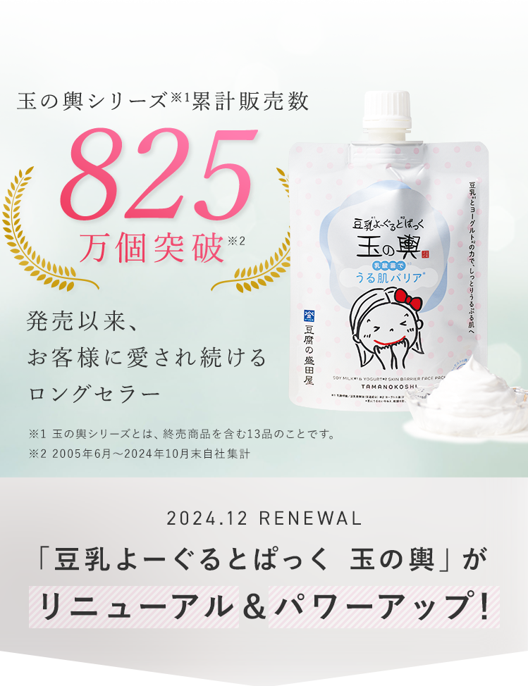 玉の輿シリーズ累計販売数825万個突破　発売以来、お客様に愛され続けるロングセラー※2005年6月～2024年10月末自社集計 2024.12 RENEWAL 「豆乳よーぐるとぱっく玉の輿」がリニューアル＆パワーアップ！