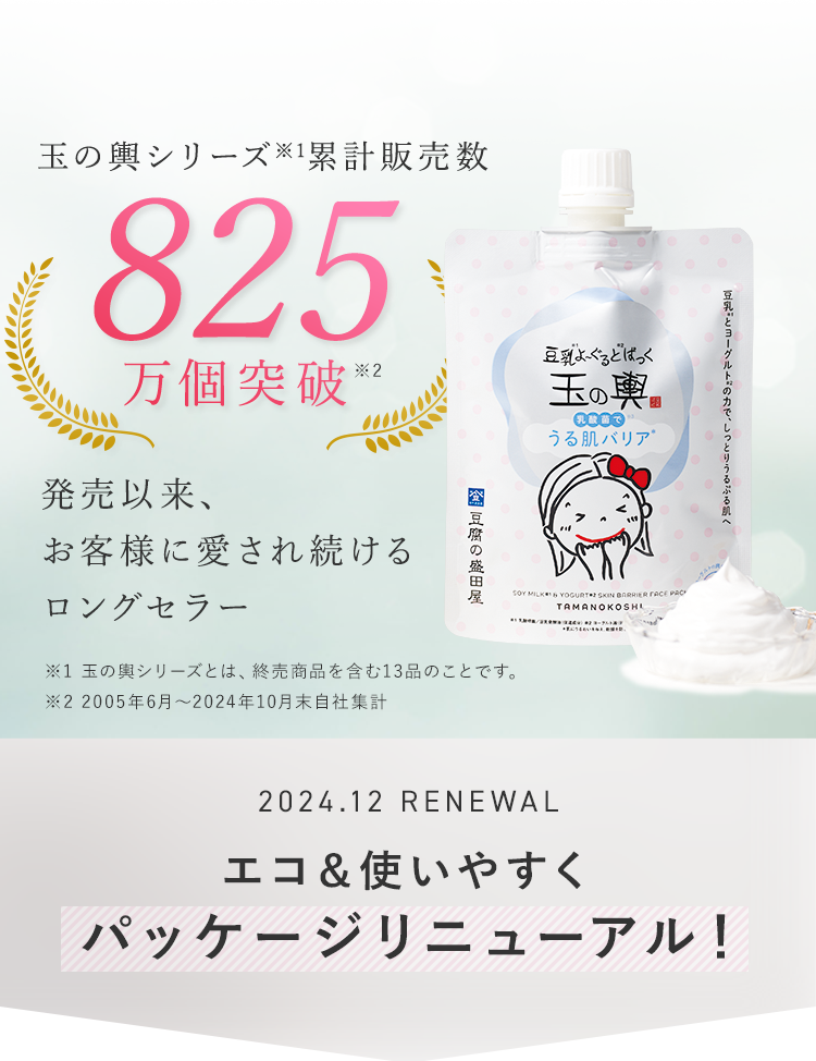 玉の輿シリーズ累計販売数825万個突破　発売以来、お客様に愛され続けるロングセラー※2005年6月～2024年10月末自社集計 2024.12 RENEWAL エコ＆使いやすくパッケージリニューアル！