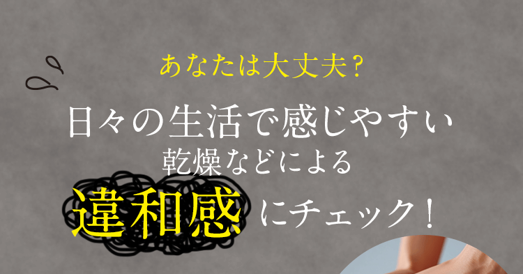 あなたは大丈夫？日々の生活で感じやすい乾燥などによる違和感にチェック！