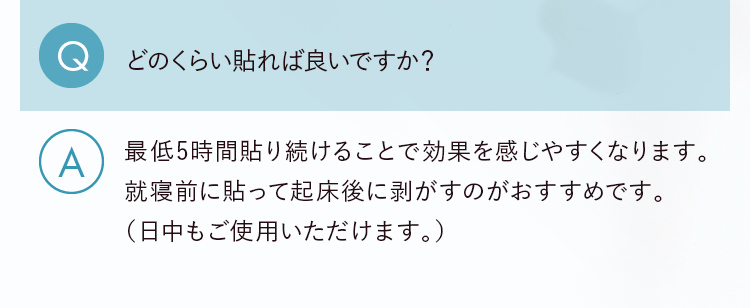 Q.どのくらい貼れば良いですか？ A.最低5時間貼り続けることで効果を感じやすくなります。就寝前に貼って起床後に剥がすのがおすすめです。（日中もご使用いただけます。）