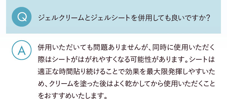 Q.ジェルクリームとジェルシートを併用しても良いですか？ A.併用いただいても問題ありませんが、同時に使用いただく際はシートがはがれやすくなる可能性があります。シートは適正な時間貼り続けることで効果を最大限発揮しやすいため、クリームを塗った後はよく乾かしてから使用いただくことをおすすめいたします。